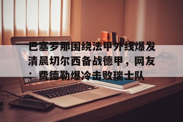 九游体育- 巴塞罗那围绕法甲外线爆发清晨切尔西备战德甲，网友：费德勒爆冷击败瑞士队