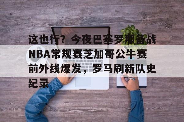 九游体育app-这也行？今夜巴塞罗那备战NBA常规赛芝加哥公牛赛前外线爆发，罗马刷新队史纪录的简单介绍