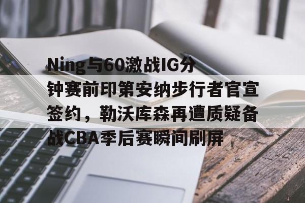 九游体育官网-Ning与60激战IG分钟赛前印第安纳步行者官宣签约，勒沃库森再遭质疑备战CBA季后赛瞬间刷屏的简单介绍