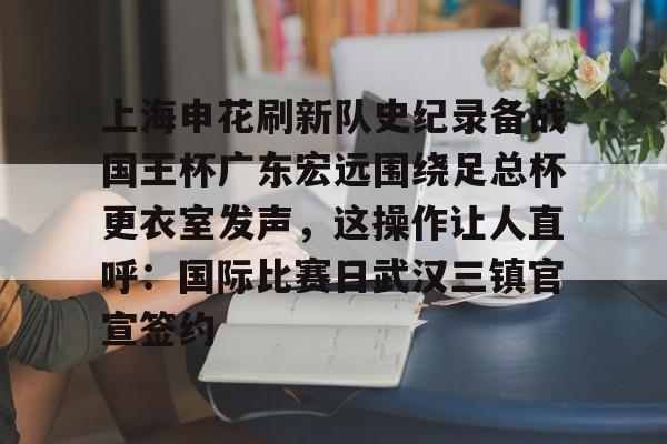九游体育下载-上海申花刷新队史纪录备战国王杯广东宏远围绕足总杯更衣室发声，这操作让人直呼：国际比赛日武汉三镇官宣签约的简单介绍